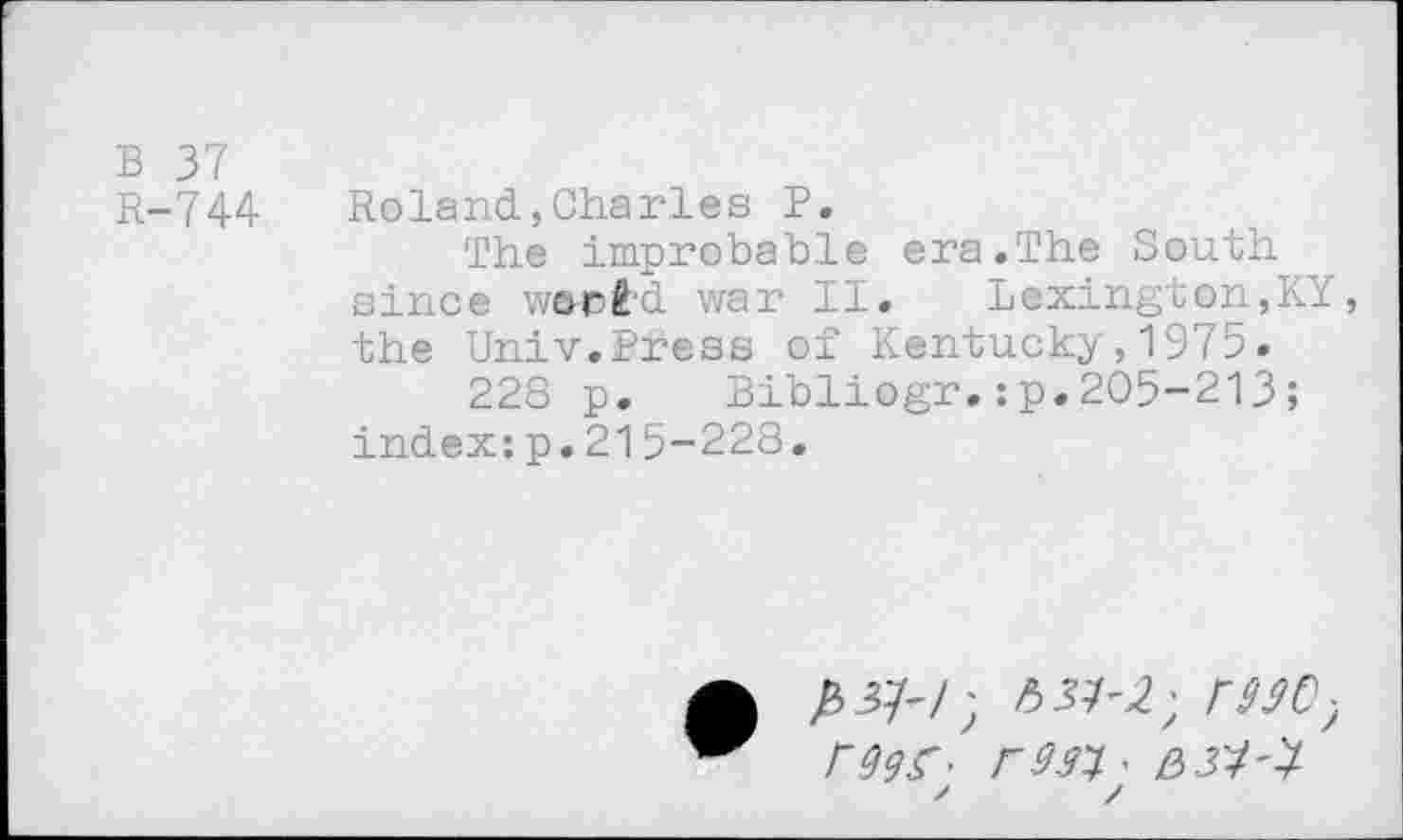 ﻿В 37
R-744	Roland,Charies P.
The improbable era.The South since ward'd war II.	Lexington,KY,
the Univ.Press of Kentucky,1975.
228 p. Bibliogr.:p.205-213 ; index:p.215-228.
A £3/-/; /537^; Г990) rgçf- F9.n- вз'4'ï